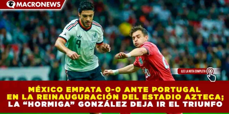 MÉXICO EMPATA 0-0 ANTE PORTUGAL EN LA REINAUGURACIÓN DEL ESTADIO AZTECA; LA “HORMIGA” GONZÁLEZ DEJA IR EL TRIUNFO