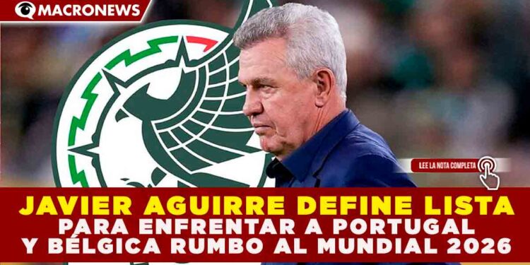 JAVIER AGUIRRE DEFINE LISTA PARA ENFRENTAR A PORTUGAL Y BÉLGICA RUMBO AL MUNDIAL 2026