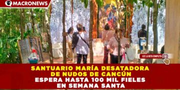 SANTUARIO MARÍA DESATADORA DE NUDOS DE CANCÚN ESPERA HASTA 100 MIL FIELES EN SEMANA SANTA