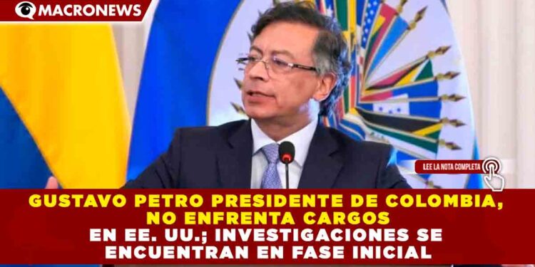 GUSTAVO PETRO PRESIDENTE DE COLOMBIA, NO ENFRENTA CARGOS EN EE. UU.; INVESTIGACIONES SE ENCUENTRAN EN FASE INICIAL