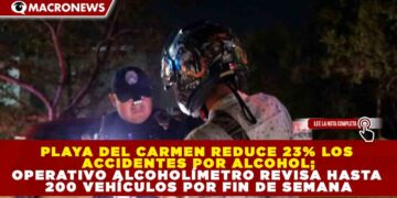 PLAYA DEL CARMEN REDUCE 23% LOS ACCIDENTES POR ALCOHOL; OPERATIVO ALCOHOLÍMETRO REVISA HASTA 200 VEHÍCULOS POR FIN DE SEMANA