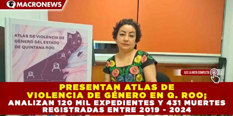 PRESENTAN ATLAS DE VIOLENCIA DE GÉNERO EN Q. ROO; ANALIZAN 120 MIL EXPEDIENTES Y 431 MUERTES REGISTRADAS ENTRE 2019 – 2024