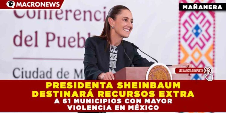 PRESIDENTA SHEINBAUM DESTINARÁ RECURSOS EXTRA A 61 MUNICIPIOS CON MAYOR VIOLENCIA EN MÉXICO