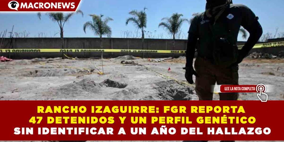 RANCHO IZAGUIRRE: FGR REPORTA 47 DETENIDOS Y UN PERFIL GENÉTICO SIN IDENTIFICAR A UN AÑO DEL HALLAZGO