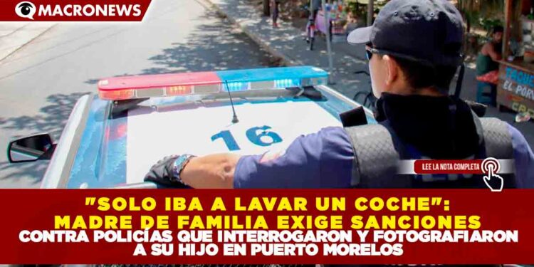«SOLO IBA A LAVAR UN COCHE»: MADRE DE FAMILIA EXIGE SANCIONES CONTRA POLICÍAS QUE INTERROGARON Y FOTOGRAFIARON A SU HIJO EN PUERTO MORELOS