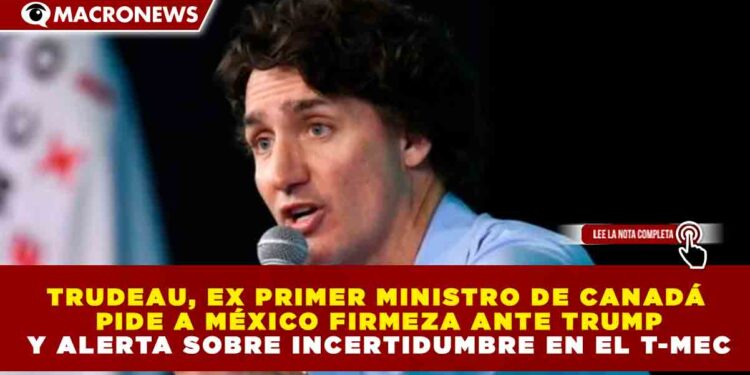TRUDEAU, EX PRIMER MINISTRO DE CANADÁ PIDE A MÉXICO FIRMEZA ANTE TRUMP Y ALERTA SOBRE INCERTIDUMBRE EN EL T-MEC