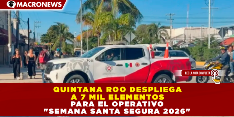 QUINTANA ROO DESPLIEGA A 7 MIL ELEMENTOS PARA EL OPERATIVO «SEMANA SANTA SEGURA 2026»