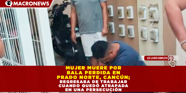 MUJER MUERE POR BALA PERDIDA EN PRADO NORTE, CANCÚN; REGRESABA DE TRABAJAR CUANDO QUEDÓ ATRAPADA EN UNA PERSECUCIÓN