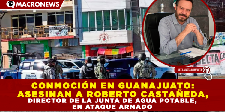 CONMOCIÓN EN GUANAJUATO: ASESINAN A ROBERTO CASTAÑEDA, DIRECTOR DE LA JUNTA DE AGUA POTABLE, EN ATAQUE ARMADO