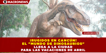 ¡RUGIDOS EN CANCÚN! EL «MUNDO DE DINOSAURIOS» LLEGA A LA CIUDAD PARA LAS VACACIONES DE ABRIL