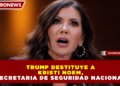 TRUMP DESTITUYE A KRISTI NOEM, SECRETARIA DE SEGURIDAD NACIONAL