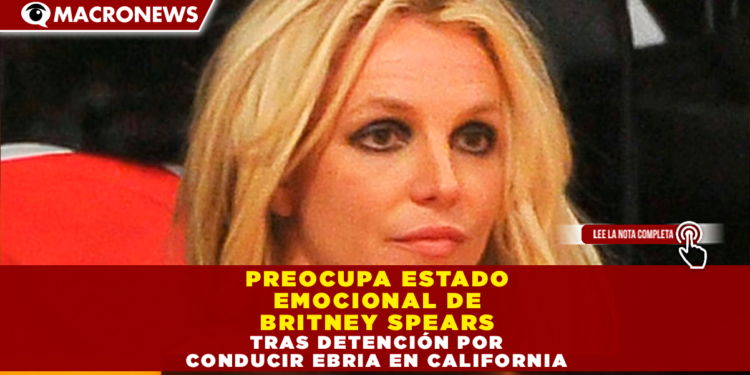 PREOCUPA ESTADO EMOCIONAL DE BRITNEY SPEARS TRAS DETENCIÓN POR CONDUCIR EBRIA EN CALIFORNIA