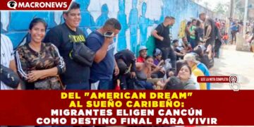 DEL «AMERICAN DREAM» AL SUEÑO CARIBEÑO: MIGRANTES ELIGEN CANCÚN COMO DESTINO FINAL PARA VIVIR