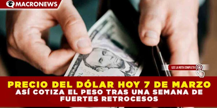 PRECIO DEL DÓLAR HOY 7 DE MARZO: ASÍ COTIZA EL PESO TRAS UNA SEMANA DE FUERTES RETROCESOS
