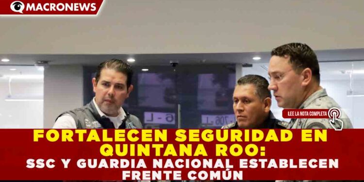 FORTALECEN SEGURIDAD EN QUINTANA ROO: SSC Y GUARDIA NACIONAL ESTABLECEN FRENTE COMÚN