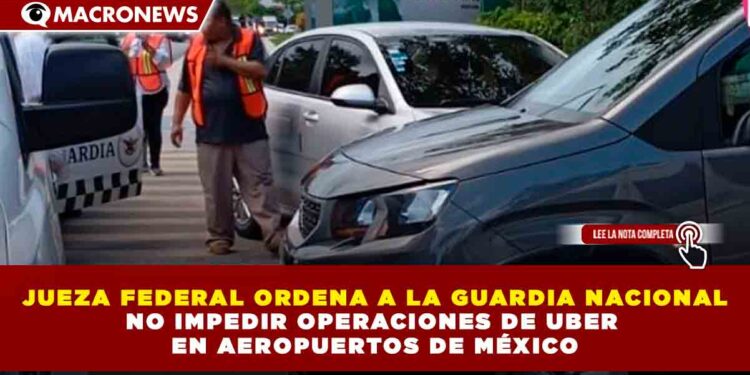 JUEZA FEDERAL ORDENA A LA GUARDIA NACIONAL NO IMPEDIR OPERACIONES DE UBER EN AEROPUERTOS DE MÉXICO