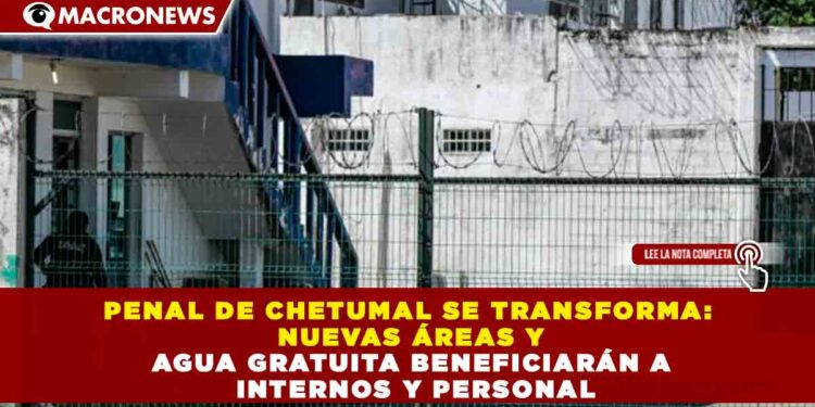 PENAL DE CHETUMAL SE TRANSFORMA: NUEVAS ÁREAS Y AGUA GRATUITA BENEFICIARÁN A INTERNOS Y PERSONAL