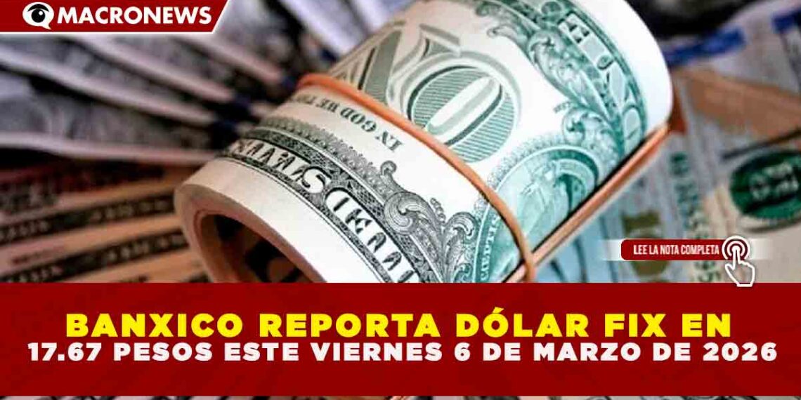 BANXICO REPORTA DÓLAR FIX EN 17.67 PESOS ESTE VIERNES 6 DE MARZO DE 2026