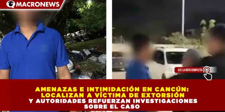 AMENAZAS E INTIMIDACIÓN EN CANCÚN:  LOCALIZAN A VÍCTIMA DE EXTORSIÓN  Y AUTORIDADES REFUERZAN INVESTIGACIONES  SOBRE EL CASO