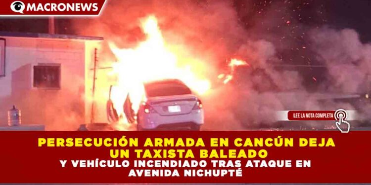 PERSECUCIÓN ARMADA EN CANCÚN DEJA  un TAXISTA BALEADO Y VEHÍCULO INCENDIADO TRAS ATAQUE EN  AVENIDA NICHUPTÉ