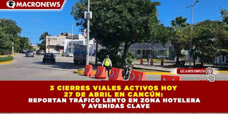3 CIERRES VIALES ACTIVOS HOY 27 DE ABRIL EN CANCÚN: REPORTAN TRÁFICO LENTO EN ZONA HOTELERA Y AVENIDAS CLAVE
