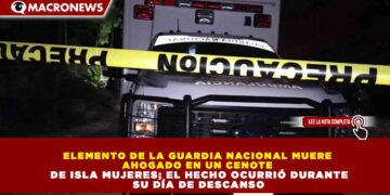 ELEMENTO DE LA GUARDIA NACIONAL MUERE AHOGADO EN UN CENOTE DE ISLA MUJERES; EL HECHO OCURRIÓ DURANTE SU DÍA DE DESCANSO