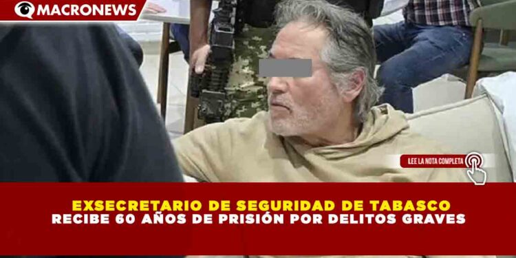 EXSECRETARIO DE SEGURIDAD DE TABASCO RECIBE 60 AÑOS DE PRISIÓN POR DELITOS GRAVES
