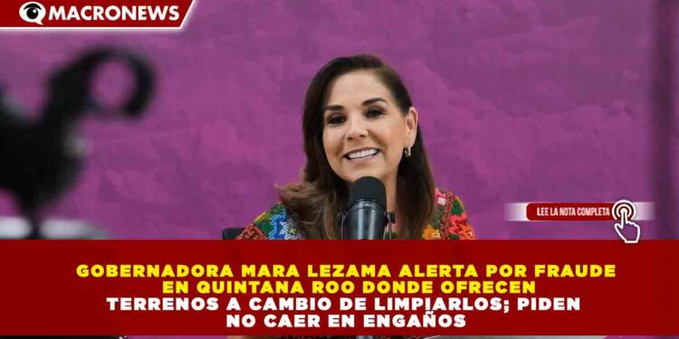 GOBERNADORA MARA LEZAMA ALERTA POR FRAUDE EN QUINTANA ROO DONDE OFRECEN TERRENOS A CAMBIO DE LIMPIARLOS; PIDEN NO CAER EN ENGAÑOS