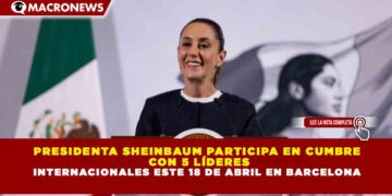 PRESIDENTA SHEINBAUM PARTICIPA EN CUMBRE CON 5 LÍDERES INTERNACIONALES ESTE 18 DE ABRIL EN BARCELONA