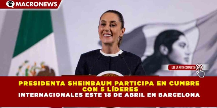 PRESIDENTA SHEINBAUM PARTICIPA EN CUMBRE CON 5 LÍDERES INTERNACIONALES ESTE 18 DE ABRIL EN BARCELONA