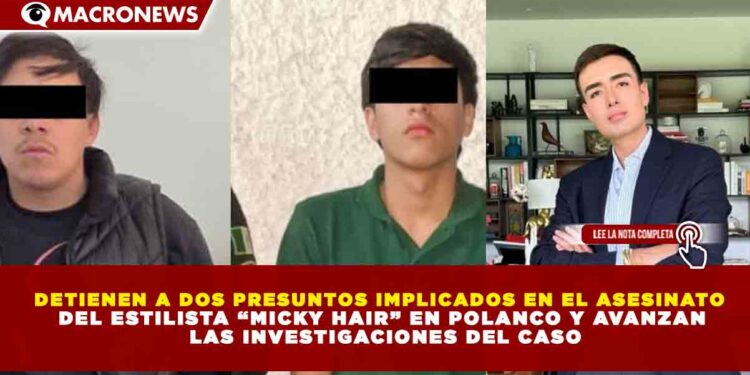 DETIENEN A DOS PRESUNTOS IMPLICADOS EN EL ASESINATO DEL ESTILISTA “MICKY HAIR” EN POLANCO Y AVANZAN LAS INVESTIGACIONES DEL CASO