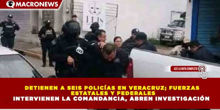 DETIENEN A SEIS POLICÍAS EN VERACRUZ; FUERZAS ESTATALES Y FEDERALES INTERVIENEN LA COMANDANCIA, ABREN INVESTIGACIÓN