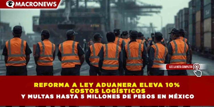 REFORMA A LEY ADUANERA ELEVA 10% COSTOS LOGÍSTICOS Y MULTAS HASTA 5 MILLONES DE PESOS EN MÉXICO