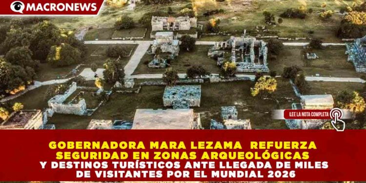 GOBERNADORA MARA LEZAMA  REFUERZA SEGURIDAD EN ZONAS ARQUEOLÓGICAS Y DESTINOS TURÍSTICOS ANTE LLEGADA DE MILES DE VISITANTES POR EL MUNDIAL 2026
