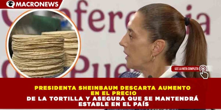 PRESIDENTA SHEINBAUM DESCARTA AUMENTO EN EL PRECIO DE LA TORTILLA Y ASEGURA QUE SE MANTENDRÁ ESTABLE EN EL PAÍS