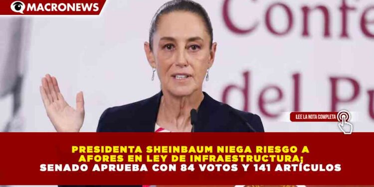 PRESIDENTA SHEINBAUM NIEGA RIESGO A AFORES EN LEY DE INFRAESTRUCTURA; SENADO APRUEBA CON 84 VOTOS Y 141 ARTÍCULOS