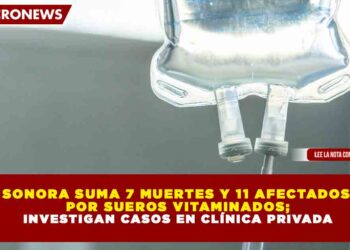 SONORA SUMA 7 MUERTES Y 11 AFECTADOS POR SUEROS VITAMINADOS; INVESTIGAN CASOS EN CLÍNICA PRIVADA