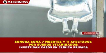 SONORA SUMA 7 MUERTES Y 11 AFECTADOS POR SUEROS VITAMINADOS; INVESTIGAN CASOS EN CLÍNICA PRIVADA