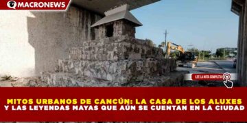 MITOS URBANOS DE CANCÚN: LA CASA DE LOS ALUXES Y LAS LEYENDAS MAYAS QUE AÚN SE CUENTAN EN LA CIUDAD