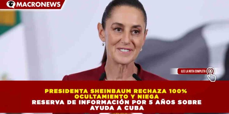 PRESIDENTA SHEINBAUM RECHAZA 100% OCULTAMIENTO Y NIEGA RESERVA DE INFORMACIÓN POR 5 AÑOS SOBRE AYUDA A CUBA