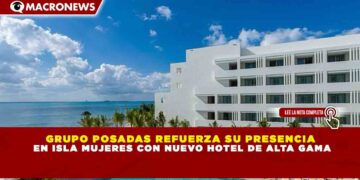 GRUPO POSADAS REFUERZA SU PRESENCIA EN ISLA MUJERES CON NUEVO HOTEL DE ALTA GAMA