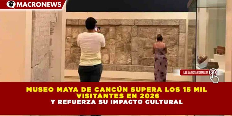MUSEO MAYA DE CANCÚN SUPERA LOS 15 MIL VISITANTES EN 2026 Y REFUERZA SU IMPACTO CULTURAL
