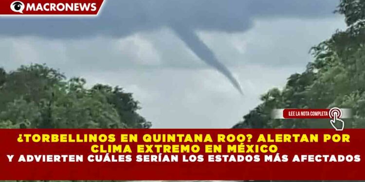 ¿TORBELLINOS EN QUINTANA ROO? ALERTAN POR CLIMA EXTREMO EN MÉXICO Y ADVIERTEN CUÁLES SERÍAN LOS ESTADOS MÁS AFECTADOS