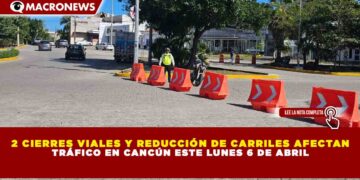2 CIERRES VIALES Y REDUCCIÓN DE CARRILES AFECTAN TRÁFICO EN CANCÚN ESTE LUNES 6 DE ABRIL