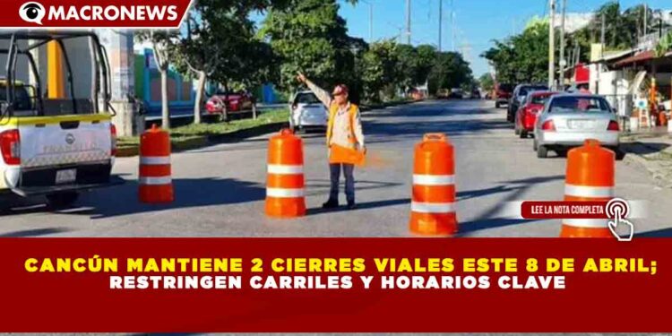CANCÚN MANTIENE 2 CIERRES VIALES ESTE 8 DE ABRIL; RESTRINGEN CARRILES Y HORARIOS CLAVE