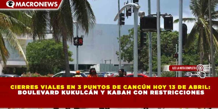 CIERRES VIALES EN 3 PUNTOS DE CANCÚN HOY 13 DE ABRIL: BOULEVARD KUKULCÁN Y KABAH CON RESTRICCIONES