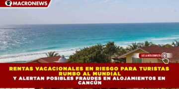 RENTAS VACACIONALES EN RIESGO PARA TURISTAS RUMBO AL MUNDIAL Y ALERTAN POSIBLES FRAUDES EN ALOJAMIENTOS EN CANCÚN
