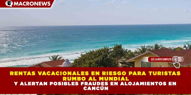 RENTAS VACACIONALES EN RIESGO PARA TURISTAS RUMBO AL MUNDIAL Y ALERTAN POSIBLES FRAUDES EN ALOJAMIENTOS EN CANCÚN