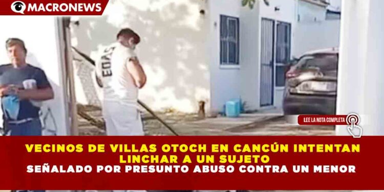 VECINOS DE VILLAS OTOCH EN CANCÚN INTENTAN LINCHAR A UN SUJETO SEÑALADO POR PRESUNTO ABUSO CONTRA UN MENOR