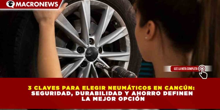 3 CLAVES PARA ELEGIR NEUMÁTICOS EN CANCÚN: SEGURIDAD, DURABILIDAD Y AHORRO DEFINEN LA MEJOR OPCIÓN